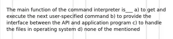 The main function of the command interpreter is___ a) to get and execute the next user-specified command b) to provide the interface between the API and application program c) to handle the files in operating system d) none of the mentioned