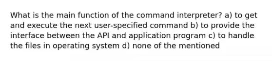 What is the main function of the command interpreter? a) to get and execute the next user-specified command b) to provide the interface between the API and application program c) to handle the files in operating system d) none of the mentioned