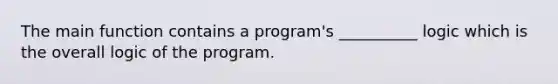 The main function contains a program's __________ logic which is the overall logic of the program.