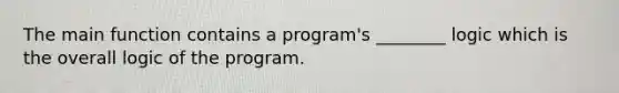 The main function contains a program's ________ logic which is the overall logic of the program.