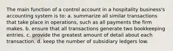 The main function of a control account in a hospitality business's accounting system is to: a. summarize all similar transactions that take place in operations, such as all payments the firm makes. b. ensure that all transactions generate two bookkeeping entries. c. provide the greatest amount of detail about each transaction. d. keep the number of subsidiary ledgers low.