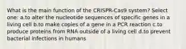 What is the main function of the CRISPR-Cas9 system? Select one: a.to alter the nucleotide sequences of specific genes in a living cell b.to make copies of a gene in a PCR reaction c.to produce proteins from RNA outside of a living cell d.to prevent bacterial infections in humans