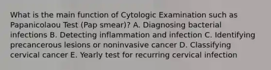 What is the main function of Cytologic Examination such as Papanicolaou Test (Pap smear)? A. Diagnosing bacterial infections B. Detecting inflammation and infection C. Identifying precancerous lesions or noninvasive cancer D. Classifying cervical cancer E. Yearly test for recurring cervical infection