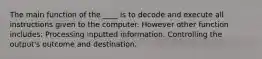 The main function of the ____ is to decode and execute all instructions given to the computer. However other function includes: Processing inputted information. Controlling the output's outcome and destination.