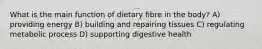 What is the main function of dietary fibre in the body? A) providing energy B) building and repairing tissues C) regulating metabolic process D) supporting digestive health