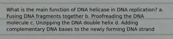 What is the main function of DNA helicase in DNA replication? a. Fusing DNA fragments together b. Proofreading the DNA molecule c. Unzipping the DNA double helix d. Adding complementary DNA bases to the newly forming DNA strand