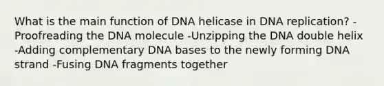 What is the main function of DNA helicase in DNA replication? -Proofreading the DNA molecule -Unzipping the DNA double helix -Adding complementary DNA bases to the newly forming DNA strand -Fusing DNA fragments together