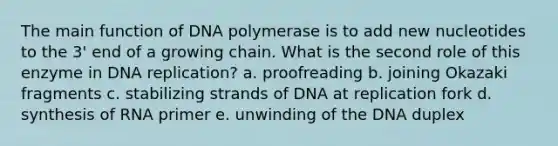 The main function of DNA polymerase is to add new nucleotides to the 3' end of a growing chain. What is the second role of this enzyme in DNA replication? a. proofreading b. joining Okazaki fragments c. stabilizing strands of DNA at replication fork d. synthesis of RNA primer e. unwinding of the DNA duplex