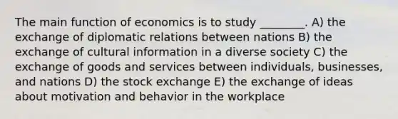 The main function of economics is to study ________. A) the exchange of diplomatic relations between nations B) the exchange of cultural information in a diverse society C) the exchange of goods and services between individuals, businesses, and nations D) the stock exchange E) the exchange of ideas about motivation and behavior in the workplace