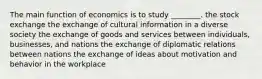 The main function of economics is to study ________. the stock exchange the exchange of cultural information in a diverse society the exchange of goods and services between individuals, businesses, and nations the exchange of diplomatic relations between nations the exchange of ideas about motivation and behavior in the workplace