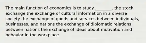 The main function of economics is to study ________. the stock exchange the exchange of cultural information in a diverse society the exchange of goods and services between individuals, businesses, and nations the exchange of diplomatic relations between nations the exchange of ideas about motivation and behavior in the workplace