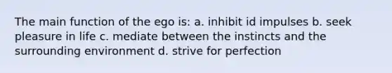 The main function of the ego is: a. inhibit id impulses b. seek pleasure in life c. mediate between the instincts and the surrounding environment d. strive for perfection