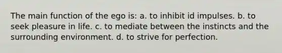 The main function of the ego is: a. to inhibit id impulses. b. to seek pleasure in life. c. to mediate between the instincts and the surrounding environment. d. to strive for perfection.