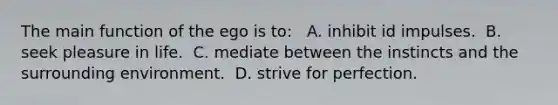 The main function of the ego is to: ​ ​ A. inhibit id impulses. ​ B. seek pleasure in life. ​ C. mediate between the instincts and the surrounding environment. ​ D. strive for perfection.