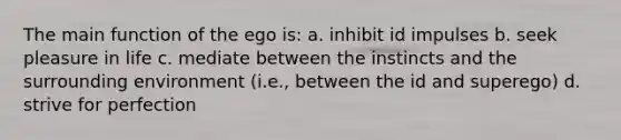 The main function of the ego is: a. inhibit id impulses b. seek pleasure in life c. mediate between the instincts and the surrounding environment (i.e., between the id and superego) d. strive for perfection