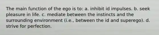 The main function of the ego is to: a. inhibit id impulses. b. seek pleasure in life. c. mediate between the instincts and the surrounding environment (i.e., between the id and superego). d. strive for perfection.