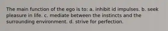 The main function of the ego is to: a. inhibit id impulses. b. seek pleasure in life. c. mediate between the instincts and the surrounding environment. d. strive for perfection.