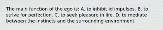 The main function of the ego is: A. to inhibit id impulses. B. to strive for perfection. C. to seek pleasure in life. D. to mediate between the instincts and the surrounding environment.