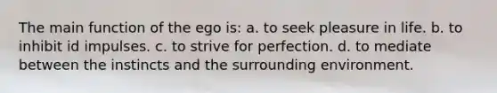 The main function of the ego is: a. to seek pleasure in life. b. to inhibit id impulses. c. to strive for perfection. d. to mediate between the instincts and the surrounding environment.