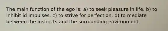 The main function of the ego is: a) to seek pleasure in life. b) to inhibit id impulses. c) to strive for perfection. d) to mediate between the instincts and the surrounding environment.