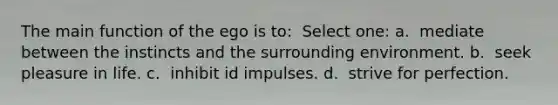 The main function of the ego is to: ​ Select one: a. ​ mediate between the instincts and the surrounding environment. b. ​ seek pleasure in life. c. ​ inhibit id impulses. d. ​ strive for perfection.