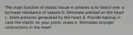 The main function of elastic tissue in arteries is to Select one: a. Increase resistance of vessels b. Decrease preload on the heart c. Store pressure generated by the heart d. Provide backup in case the elastic on your pants snaps e. Stimulate stronger contractions in the heart