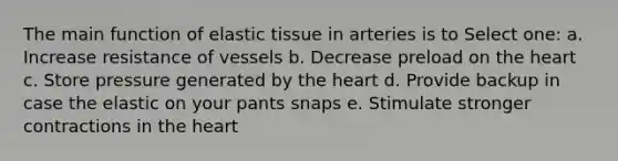 The main function of elastic tissue in arteries is to Select one: a. Increase resistance of vessels b. Decrease preload on the heart c. Store pressure generated by the heart d. Provide backup in case the elastic on your pants snaps e. Stimulate stronger contractions in the heart