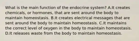 What is the main function of the <a href='https://www.questionai.com/knowledge/k97r8ZsIZg-endocrine-system' class='anchor-knowledge'>endocrine system</a>? A.It creates chemicals, or hormones, that are sent around the body to maintain homeostasis. B.It creates electrical messages that are sent around the body to maintain homeostasis. C.It maintains the correct level of oxygen in the body to maintain homeostasis. D.It releases waste from the body to maintain homeostasis.