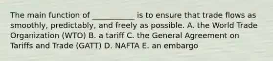 The main function of​ ___________ is to ensure that trade flows as​ smoothly, predictably, and freely as possible. A. the World Trade Organization​ (WTO) B. a tariff C. the General Agreement on Tariffs and Trade​ (GATT) D. NAFTA E. an embargo