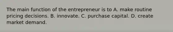 The main function of the entrepreneur is to A. make routine pricing decisions. B. innovate. C. purchase capital. D. create market demand.