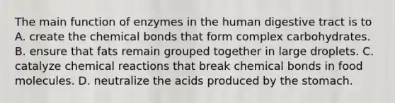 The main function of enzymes in the human digestive tract is to A. create the chemical bonds that form complex carbohydrates. B. ensure that fats remain grouped together in large droplets. C. catalyze <a href='https://www.questionai.com/knowledge/kc6NTom4Ep-chemical-reactions' class='anchor-knowledge'>chemical reactions</a> that break chemical bonds in food molecules. D. neutralize the acids produced by <a href='https://www.questionai.com/knowledge/kLccSGjkt8-the-stomach' class='anchor-knowledge'>the stomach</a>.