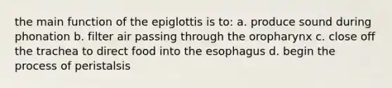 the main function of the epiglottis is to: a. produce sound during phonation b. filter air passing through the oropharynx c. close off the trachea to direct food into the esophagus d. begin the process of peristalsis