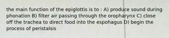 the main function of the epiglottis is to : A) produce sound during phonation B) filter air passing through the oropharynx C) close off the trachea to direct food into the espohagus D) begin the process of peristalsis