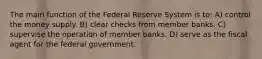 The main function of the Federal Reserve System is to: A) control the money supply. B) clear checks from member banks. C) supervise the operation of member banks. D) serve as the fiscal agent for the federal government.