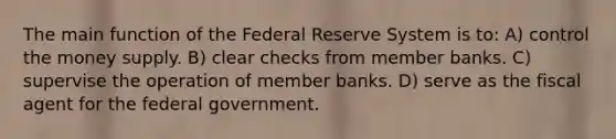 The main function of the Federal Reserve System is to: A) control the money supply. B) clear checks from member banks. C) supervise the operation of member banks. D) serve as the fiscal agent for the federal government.