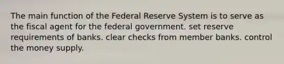 The main function of the Federal Reserve System is to serve as the fiscal agent for the federal government. set reserve requirements of banks. clear checks from member banks. control the money supply.