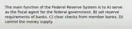 The main function of the Federal Reserve System is to A) serve as the fiscal agent for the federal government. B) set reserve requirements of banks. C) clear checks from member banks. D) control the money supply.