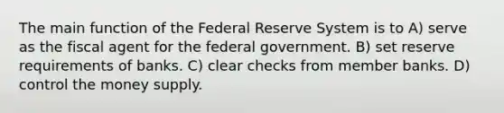 The main function of the Federal Reserve System is to A) serve as the fiscal agent for the federal government. B) set reserve requirements of banks. C) clear checks from member banks. D) control the money supply.