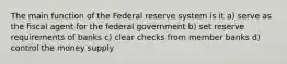 The main function of the Federal reserve system is it a) serve as the fiscal agent for the federal government b) set reserve requirements of banks c) clear checks from member banks d) control the money supply