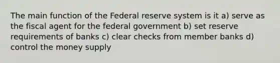 The main function of the Federal reserve system is it a) serve as the fiscal agent for the federal government b) set reserve requirements of banks c) clear checks from member banks d) control the money supply