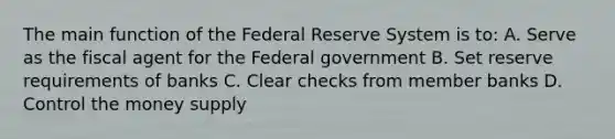 The main function of the Federal Reserve System is to: A. Serve as the fiscal agent for the Federal government B. Set reserve requirements of banks C. Clear checks from member banks D. Control the money supply