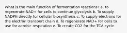 What is the main function of fermentation reactions? a. to regenerate NAD+ for cells to continue glycolysis b. To supply NADPH directly for cellular biosynthesis c. To supply electrons for the electron transport chain d. To regenerate NAD+ for cells to use for aerobic respiration e. To create CO2 for the TCA cycle