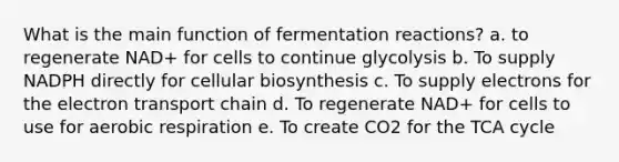 What is the main function of fermentation reactions? a. to regenerate NAD+ for cells to continue glycolysis b. To supply NADPH directly for cellular biosynthesis c. To supply electrons for the electron transport chain d. To regenerate NAD+ for cells to use for aerobic respiration e. To create CO2 for the TCA cycle