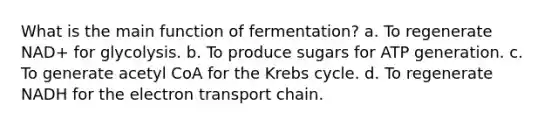 What is the main function of fermentation? a. To regenerate NAD+ for glycolysis. b. To produce sugars for ATP generation. c. To generate acetyl CoA for the Krebs cycle. d. To regenerate NADH for the electron transport chain.