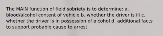 The MAIN function of field sobriety is to determine: a. blood/alcohol content of vehicle b. whether the driver is ill c. whether the driver is in possession of alcohol d. additional facts to support probable cause to arrest