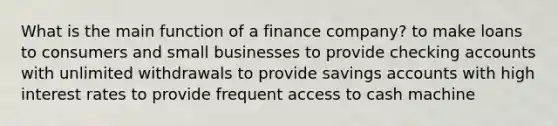 What is the main function of a finance company? to make loans to consumers and small businesses to provide checking accounts with unlimited withdrawals to provide savings accounts with high interest rates to provide frequent access to cash machine