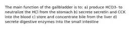 The main function of the gallbladder is to: a) produce HCO3- to neutralize the HCl from the stomach b) secrete secretin and CCK into the blood c) store and concentrate bile from the liver d) secrete digestive enzymes into the small intestine