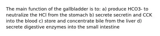 The main function of the gallbladder is to: a) produce HCO3- to neutralize the HCl from the stomach b) secrete secretin and CCK into the blood c) store and concentrate bile from the liver d) secrete digestive enzymes into the small intestine