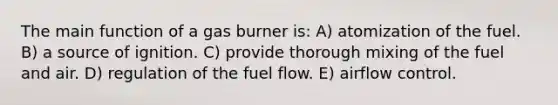 The main function of a gas burner is: A) atomization of the fuel. B) a source of ignition. C) provide thorough mixing of the fuel and air. D) regulation of the fuel flow. E) airflow control.