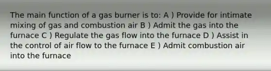 The main function of a gas burner is to: A ) Provide for intimate mixing of gas and combustion air B ) Admit the gas into the furnace C ) Regulate the gas flow into the furnace D ) Assist in the control of air flow to the furnace E ) Admit combustion air into the furnace